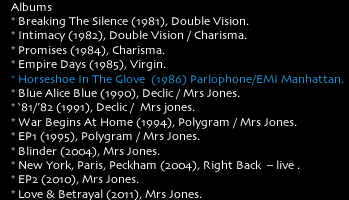    Albums     * Breaking The Silence (1981), Double Vision.      * Intimacy (1982), Double Vision / Charisma.     * Promises (1984), Charisma.     * Empire Days (1985), Virgin.     * Horseshoe In The Glove  (1986) Parlophone/EMI Manhattan.     * Blue Alice Blue (1990), Declic / Mrs Jones.     * ‘81/’82 (1991), Declic /  Mrs jones.     * War Begins At Home (1994), Polygram / Mrs Jones.     * EP1 (1995), Polygram / Mrs Jones.     * Blinder (2004), Mrs Jones.     * New York, Paris, Peckham (2004), Right Back  – live .     * EP2 (2010), Mrs Jones. 